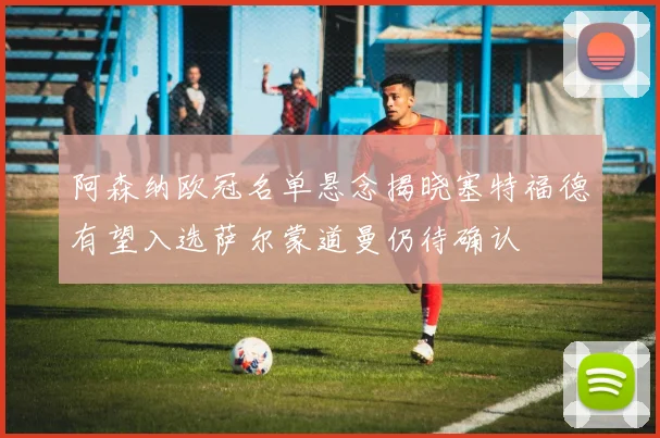 阿森纳欧冠名单悬念揭晓塞特福德有望入选萨尔蒙道曼仍待确认