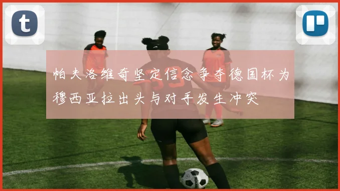 帕夫洛维奇坚定信念争夺德国杯为穆西亚拉出头与对手发生冲突