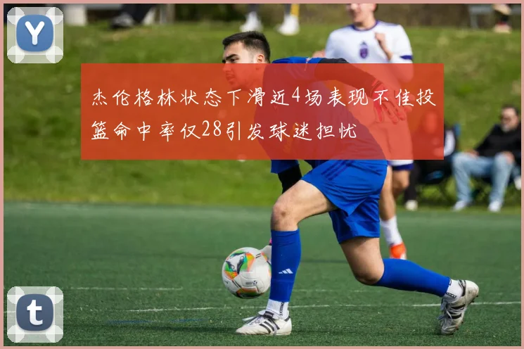 杰伦格林状态下滑近4场表现不佳投篮命中率仅28引发球迷担忧