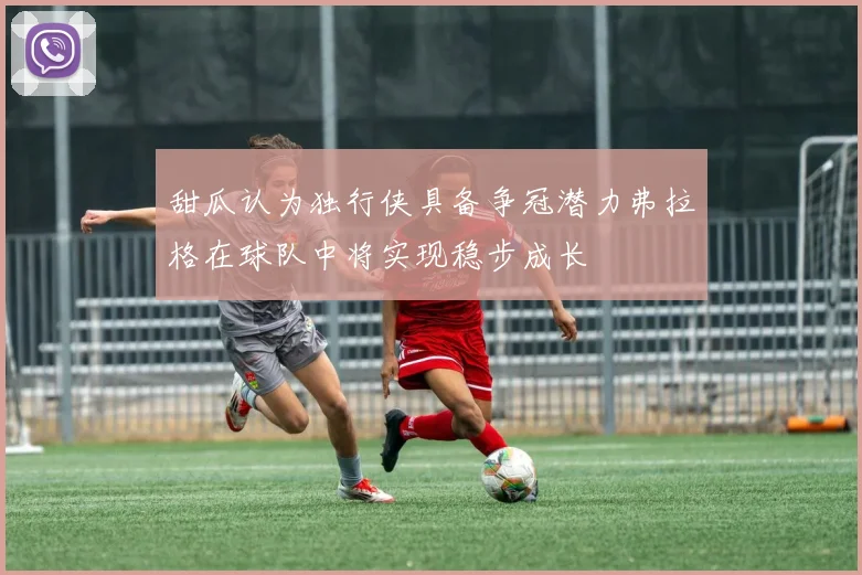 甜瓜认为独行侠具备争冠潜力弗拉格在球队中将实现稳步成长