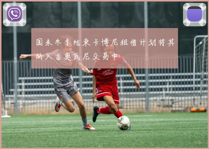 国米冬季结束卡博尼租借计划将其纳入吉奥瓦尼交易中