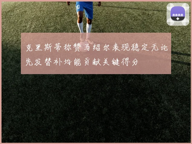 克里斯蒂称赞马绍尔表现稳定无论先发替补均能贡献关键得分