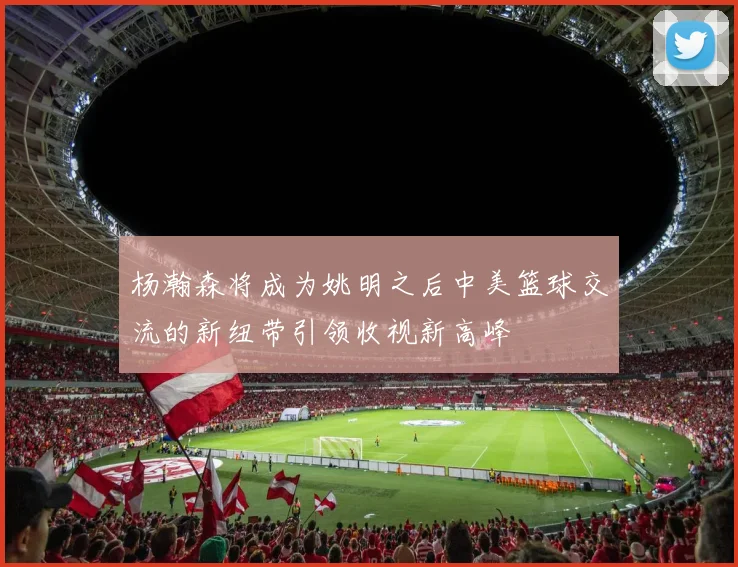 杨瀚森将成为姚明之后中美篮球交流的新纽带引领收视新高峰