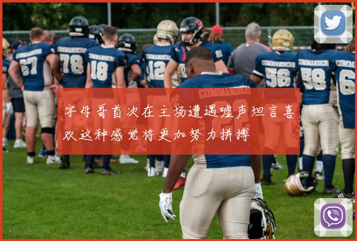 字母哥首次在主场遭遇嘘声坦言喜欢这种感觉将更加努力拼搏