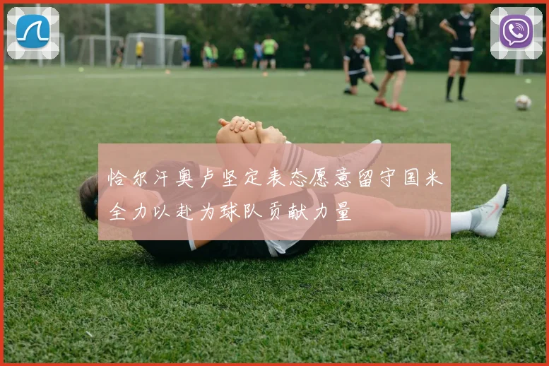 恰尔汗奥卢坚定表态愿意留守国米全力以赴为球队贡献力量