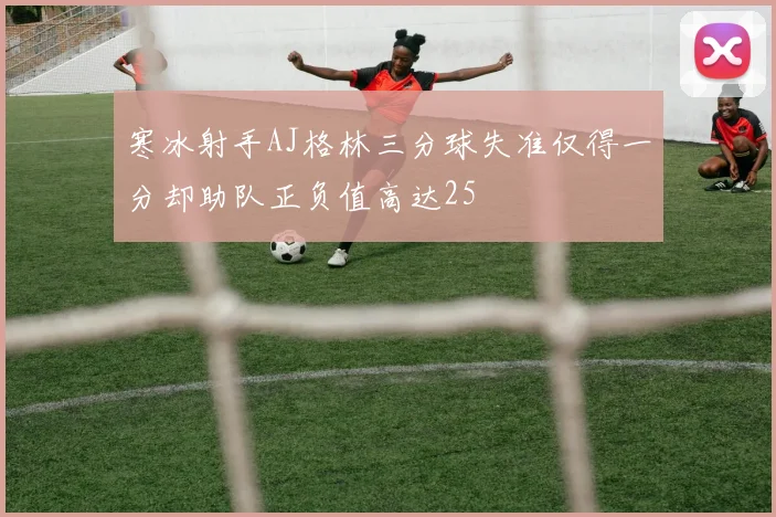 寒冰射手AJ格林三分球失准仅得一分却助队正负值高达25
