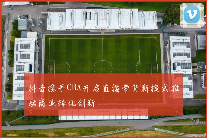 抖音携手CBA开启直播带货新模式推动商业转化创新