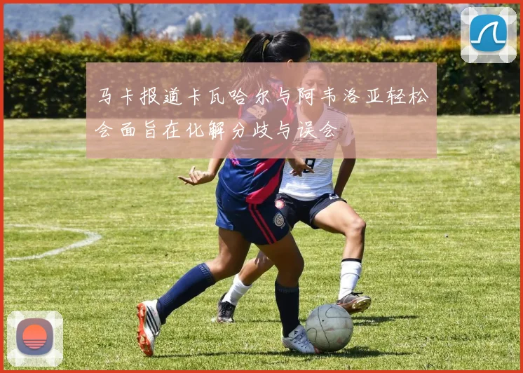 马卡报道卡瓦哈尔与阿韦洛亚轻松会面旨在化解分歧与误会