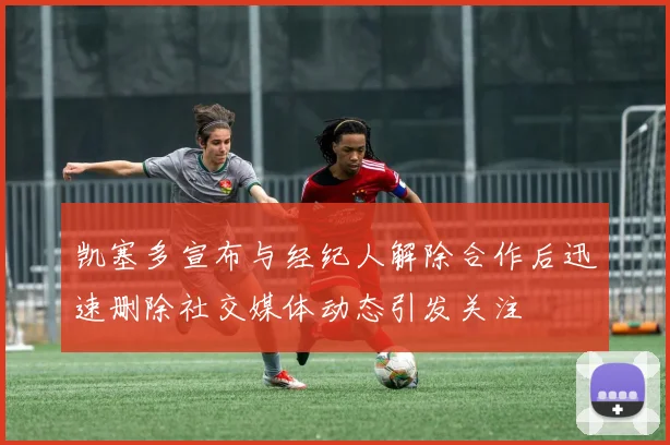 凯塞多宣布与经纪人解除合作后迅速删除社交媒体动态引发关注