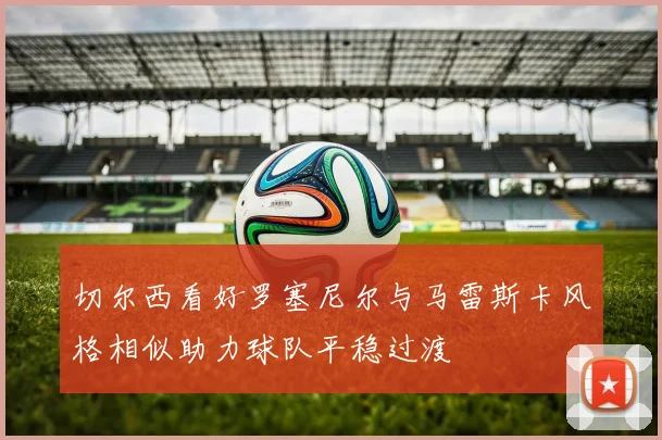 切尔西看好罗塞尼尔与马雷斯卡风格相似助力球队平稳过渡