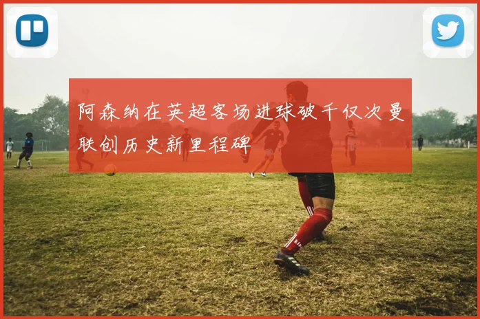 阿森纳在英超客场进球破千仅次曼联创历史新里程碑