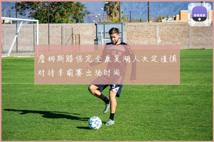 詹姆斯膝伤完全康复湖人决定谨慎对待季前赛出场时间
