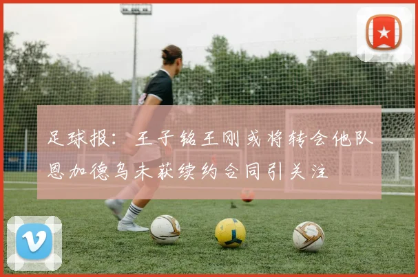 足球报：王子铭王刚或将转会他队恩加德乌未获续约合同引关注