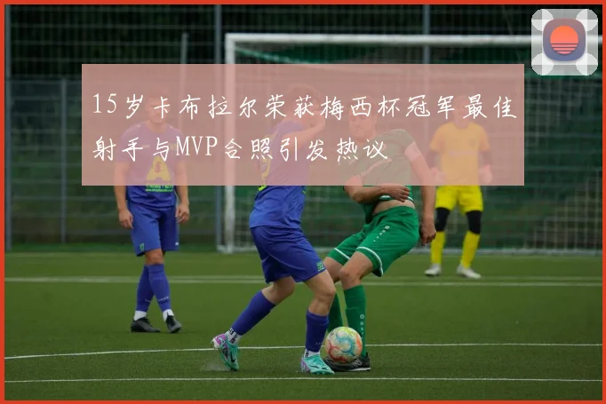 15岁卡布拉尔荣获梅西杯冠军最佳射手与MVP合照引发热议