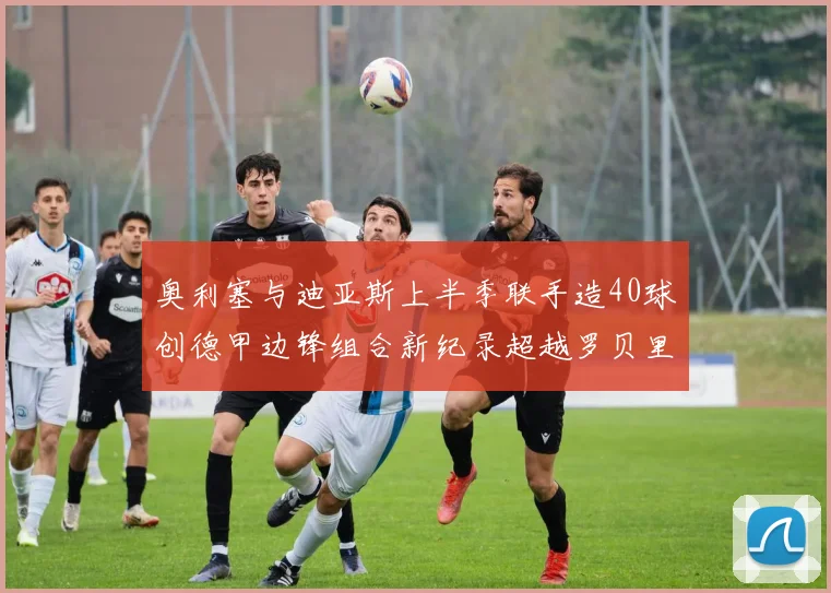奥利塞与迪亚斯上半季联手造40球创德甲边锋组合新纪录超越罗贝里