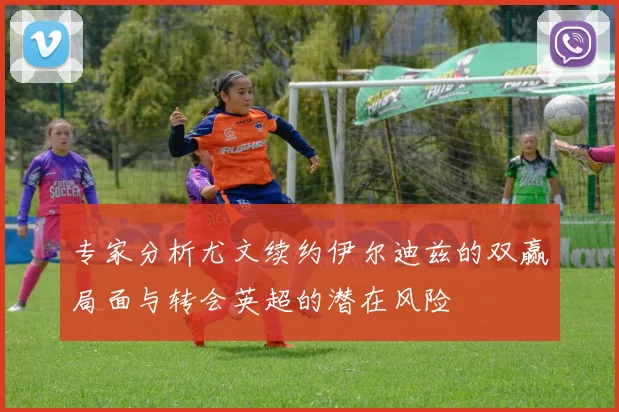 专家分析尤文续约伊尔迪兹的双赢局面与转会英超的潜在风险