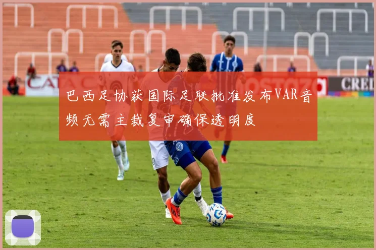 巴西足协获国际足联批准发布VAR音频无需主裁复审确保透明度