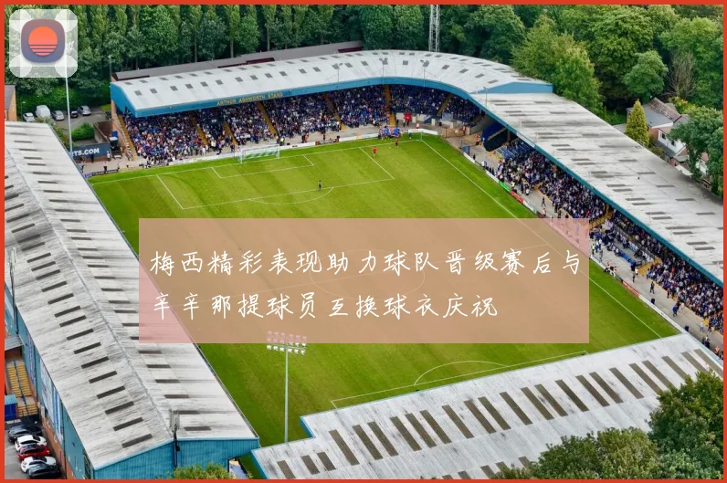 梅西精彩表现助力球队晋级赛后与辛辛那提球员互换球衣庆祝
