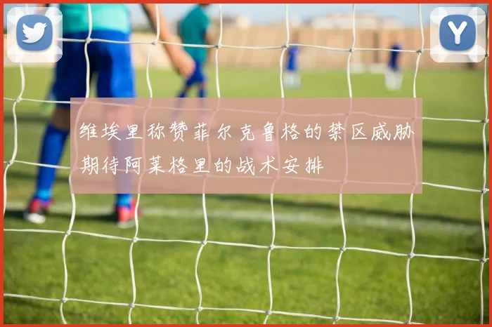 维埃里称赞菲尔克鲁格的禁区威胁期待阿莱格里的战术安排