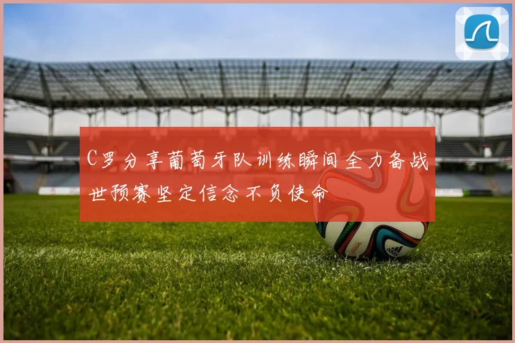 C罗分享葡萄牙队训练瞬间全力备战世预赛坚定信念不负使命