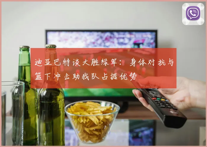 迪亚巴特谈大胜绿军：身体对抗与篮下冲击助我队占据优势