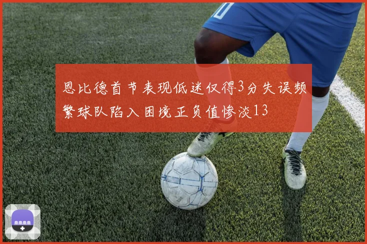恩比德首节表现低迷仅得3分失误频繁球队陷入困境正负值惨淡13