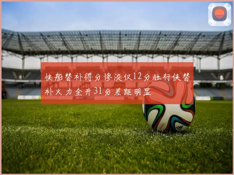 快船替补得分惨淡仅12分独行侠替补火力全开31分差距明显