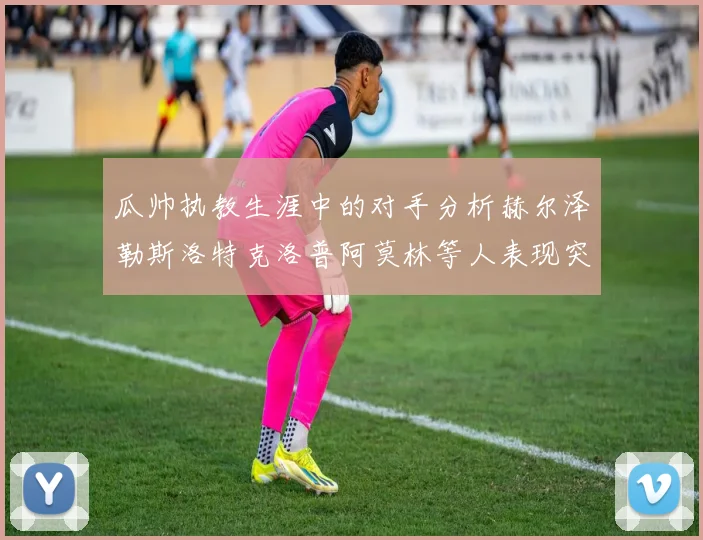 瓜帅执教生涯中的对手分析赫尔泽勒斯洛特克洛普阿莫林等人表现突出
