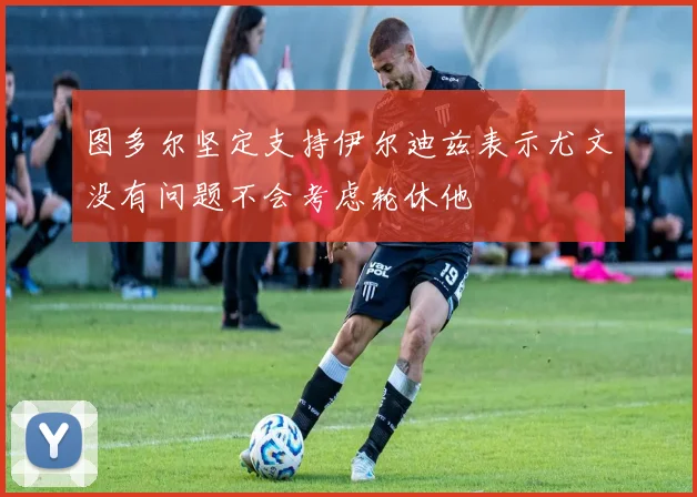 图多尔坚定支持伊尔迪兹表示尤文没有问题不会考虑轮休他