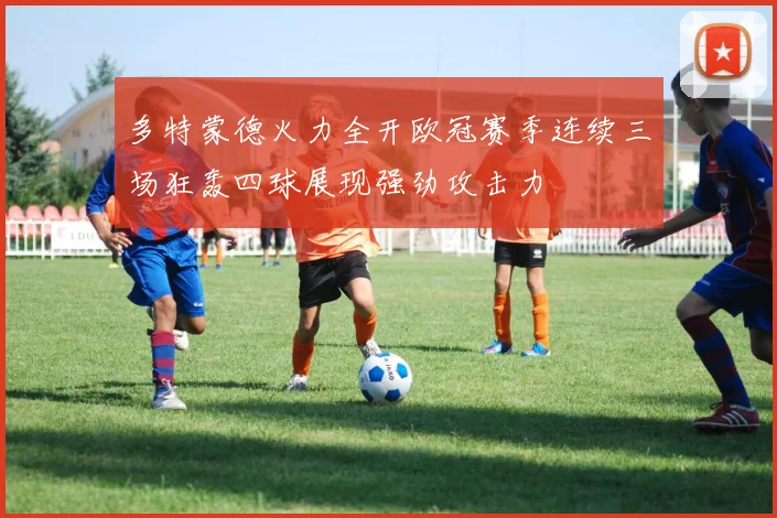 多特蒙德火力全开欧冠赛季连续三场狂轰四球展现强劲攻击力