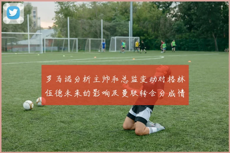 罗马诺分析主帅和总监变动对格林伍德未来的影响及曼联转会分成情况