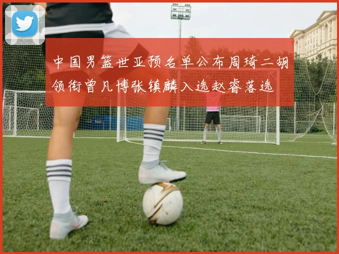 中国男篮世亚预名单公布周琦二胡领衔曾凡博张镇麟入选赵睿落选
