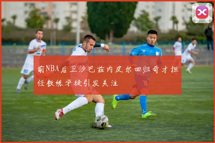 前NBA后卫沙巴兹内皮尔回归奇才担任教练学徒引发关注