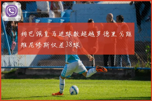 姆巴佩皇马进球数超越罗德里戈距维尼修斯仅差38球
