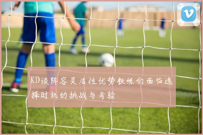 KD谈阵容灵活性优势教练们面临选择时机的挑战与考验