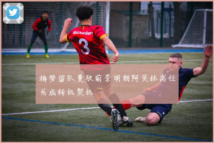 梅努留队曼联前景明朗阿莫林离任或成转机契机