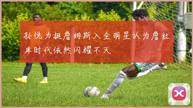 孙悦力挺詹姆斯入全明星认为詹杜库时代依然闪耀不灭